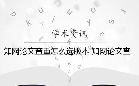知网论文查重怎么选版本？ 知网论文查重一篇大概要多少时间