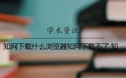 知网下载什么浏览器知网下载不了 知网下载用什么浏览器