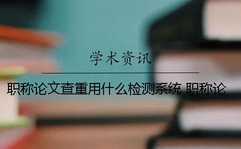 职称论文查重用什么检测系统 职称论文查重用什么软件